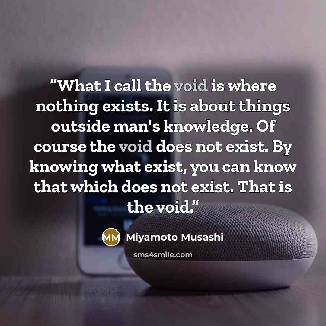 “What I call the void is where nothing exists. It is about things outside man's knowledge. Of course the void does not exist. By knowing what exist, you can know that which does not exist. That is the void.” quote by Miyamoto Musashi