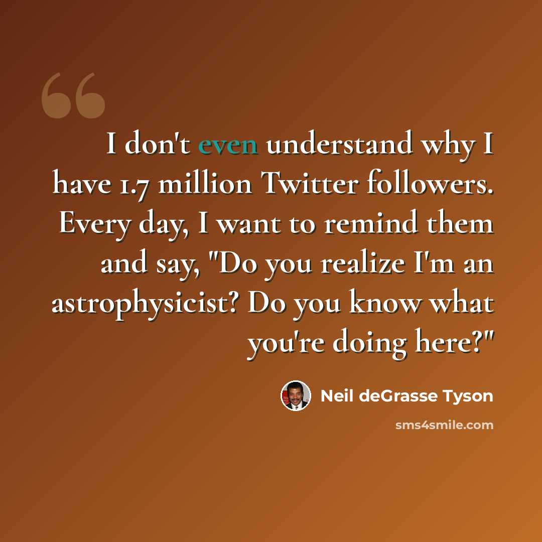 “I don't even understand why I have 1.7 million Twitter followers. Every day, I want to remind them and say, "Do you realize I'm an astrophysicist? Do you know what you're doing here?"” quote by Neil deGrasse Tyson