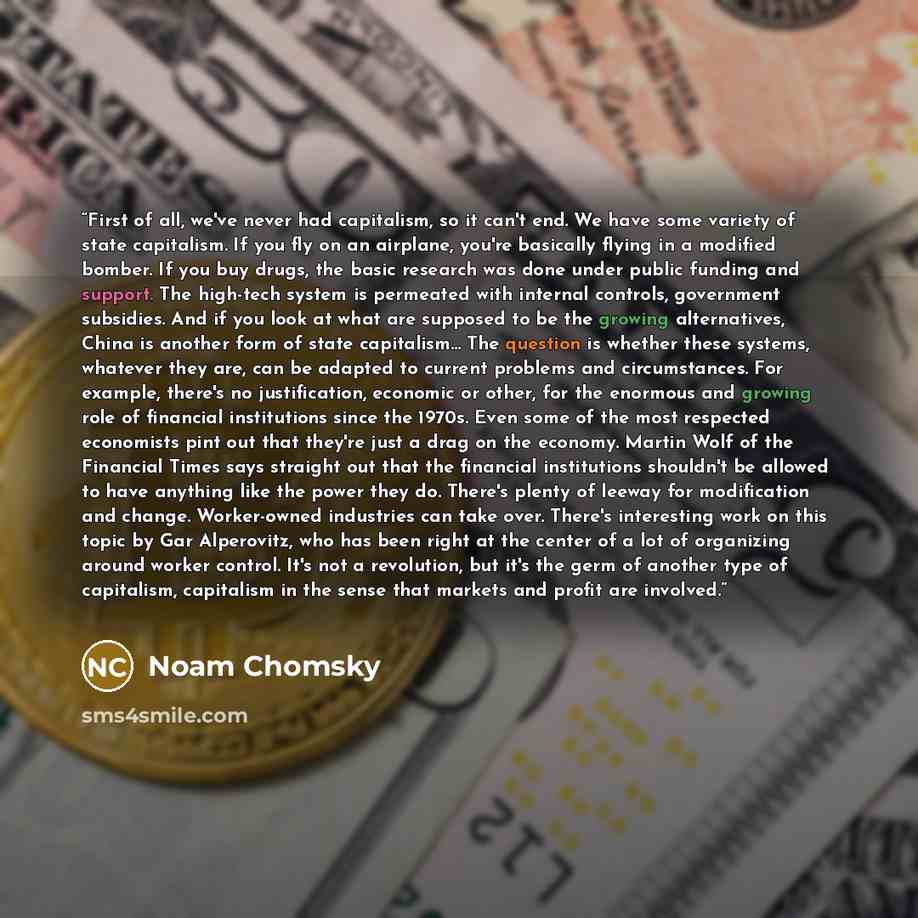 “First of all, we've never had capitalism, so it can't end. We have some variety of state capitalism. If you fly on an airplane, you're basically flying in a modified bomber. If you buy drugs, the basic research was done under public funding and support. The high-tech system is permeated with…” quote by Noam Chomsky