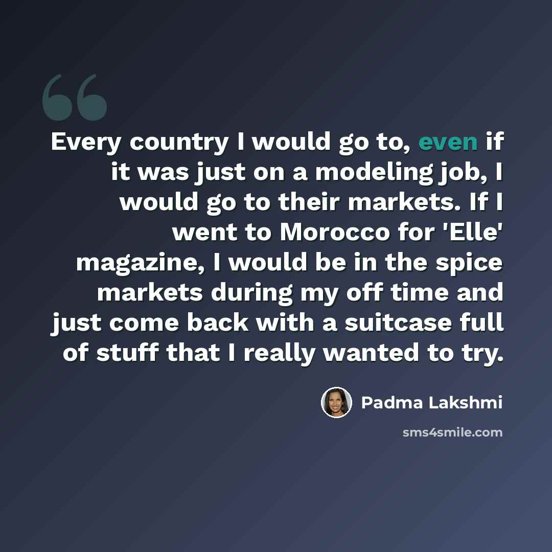 “Every country I would go to, even if it was just on a modeling job, I would go to their markets. If I went to Morocco for 'Elle' magazine, I would be in the spice markets during my off time and just come back with a suitcase full of stuff that I really wanted to try.” quote by Padma Lakshmi