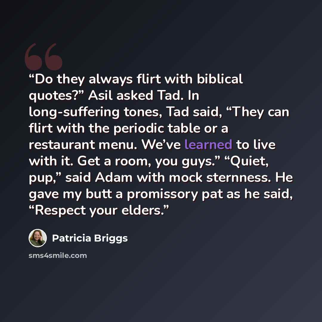 “Do they always flirt with biblical quotes?” Asil asked Tad. In long-suffering tones, Tad said, “They can flirt with the periodic table or a restaurant menu. We’ve learned to live with it. Get a room, you guys.” “Quiet, pup,” said Adam with mock sternness. He gave my butt a promissory pat as he…” quote by Patricia Briggs