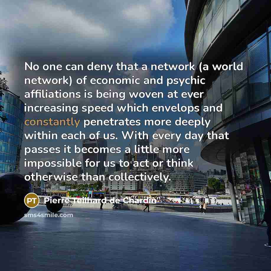 “No one can deny that a network (a world network) of economic and psychic affiliations is being woven at ever increasing speed which envelops and constantly penetrates more deeply within each of us. With every day that passes it becomes a little more impossible for us to act or think otherwise than…” quote by Pierre Teilhard de Chardin
