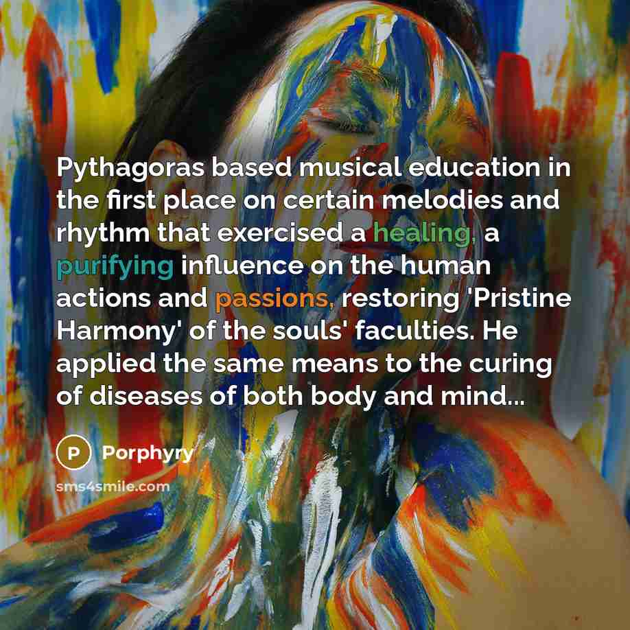 “Pythagoras based musical education in the first place on certain melodies and rhythm that exercised a healing, a purifying influence on the human actions and passions, restoring 'Pristine Harmony' of the souls' faculties. He applied the same means to the curing of diseases of both body and mind...” quote by Porphyry