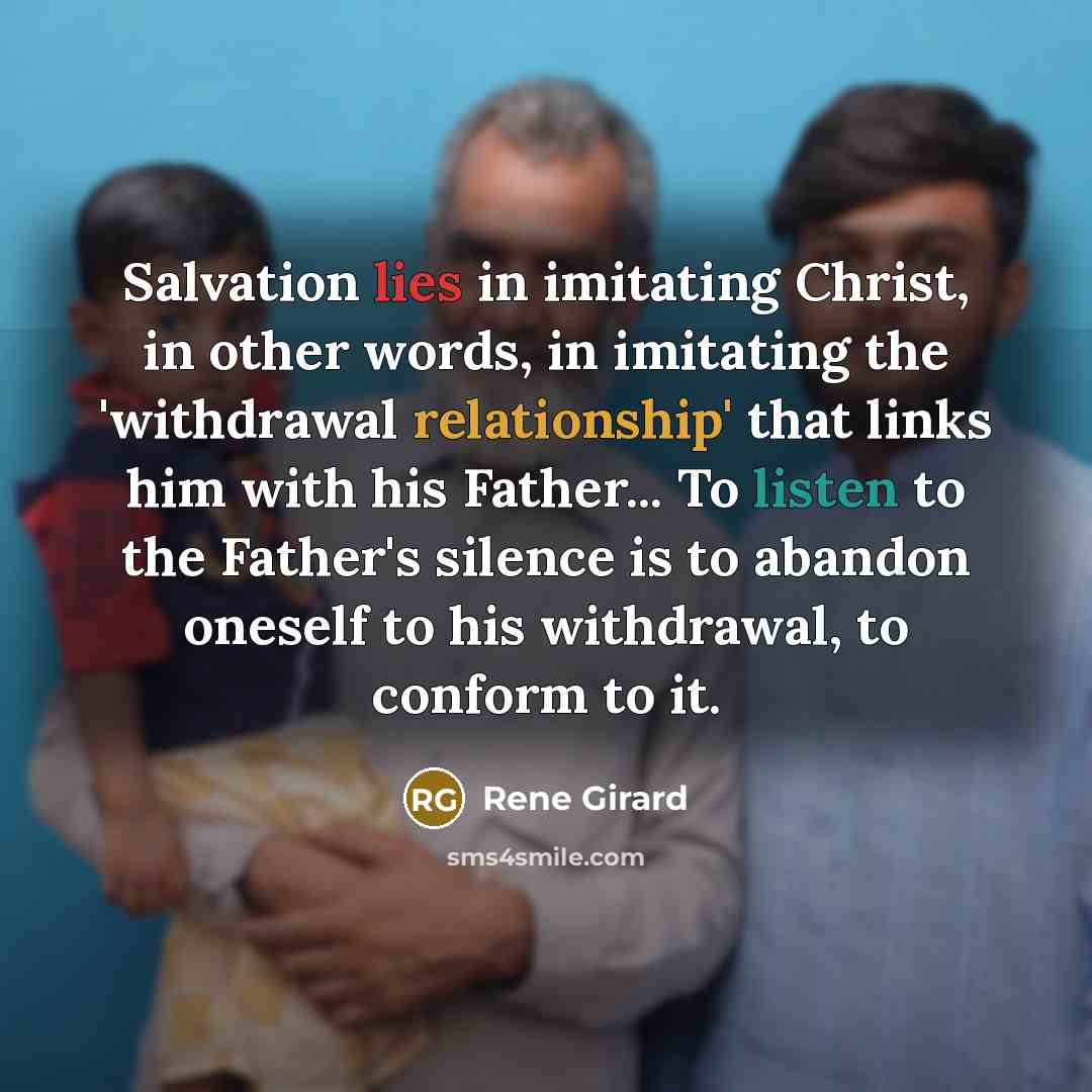 “Salvation lies in imitating Christ, in other words, in imitating the 'withdrawal relationship' that links him with his Father... To listen to the Father's silence is to abandon oneself to his withdrawal, to conform to it.” quote by Rene Girard