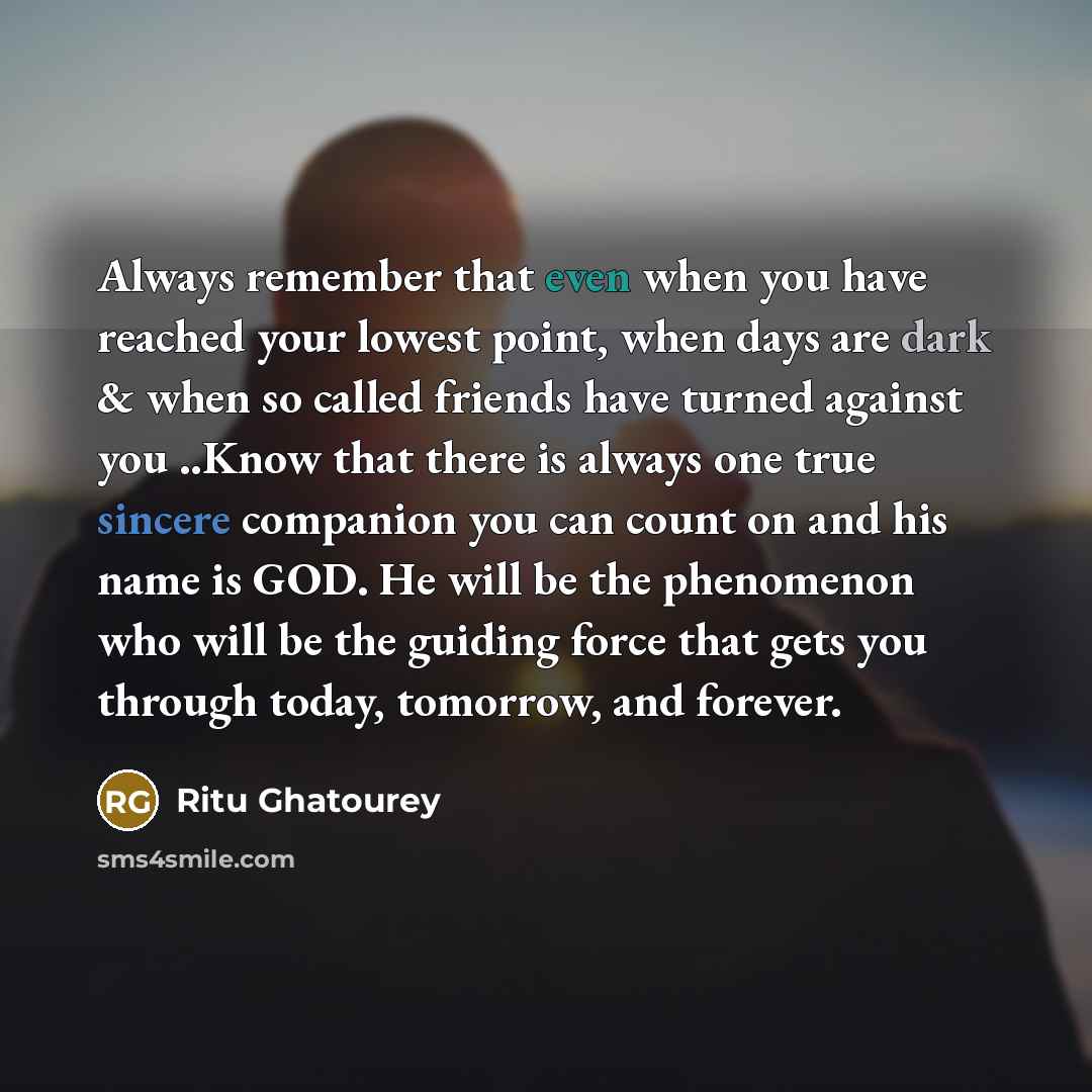 “Always remember that even when you have reached your lowest point, when days are dark & when so called friends have turned against you ..Know that there is always one true sincere companion you can count on and his name is GOD. He will be the phenomenon who will be the guiding force that gets you…” quote by Ritu Ghatourey