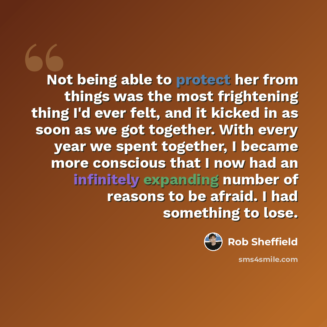“Not being able to protect her from things was the most frightening thing I'd ever felt, and it kicked in as soon as we got together. With every year we spent together, I became more conscious that I now had an infinitely expanding number of reasons to be afraid. I had something to lose.” quote by Rob Sheffield