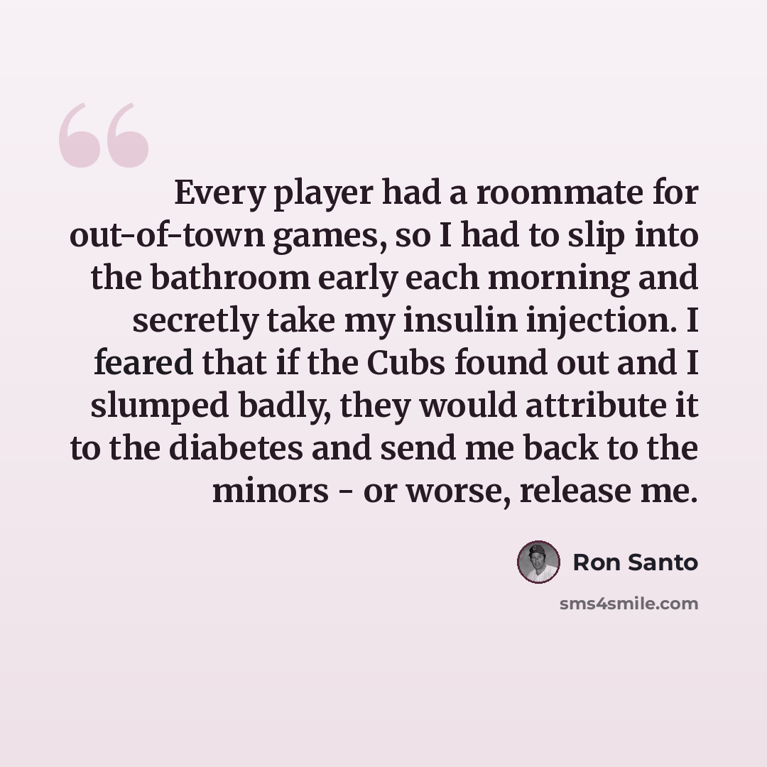 “Every player had a roommate for out-of-town games, so I had to slip into the bathroom early each morning and secretly take my insulin injection. I feared that if the Cubs found out and I slumped badly, they would attribute it to the diabetes and send me back to the minors - or worse, release me.” quote by Ron Santo