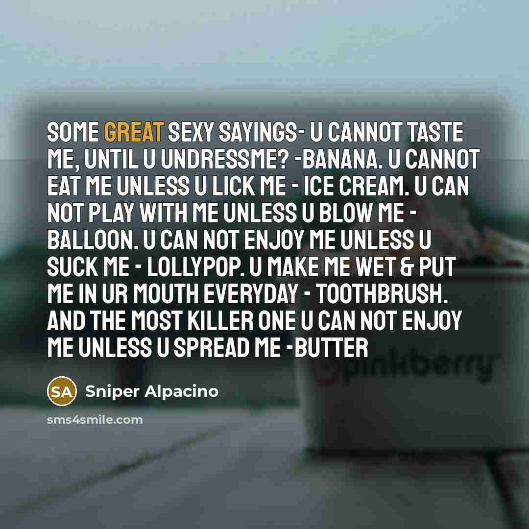 “Some great sexy sayings- U cannot taste me, until u undressme? -Banana. U cannot eat me unless u lick me - Ice cream. U can not play with me unless u blow me - Balloon. U can not enjoy me unless u suck me - Lollypop. U make me wet & put me in ur mouth everyday - Toothbrush. And the most killer one…” quote by Sniper Alpacino