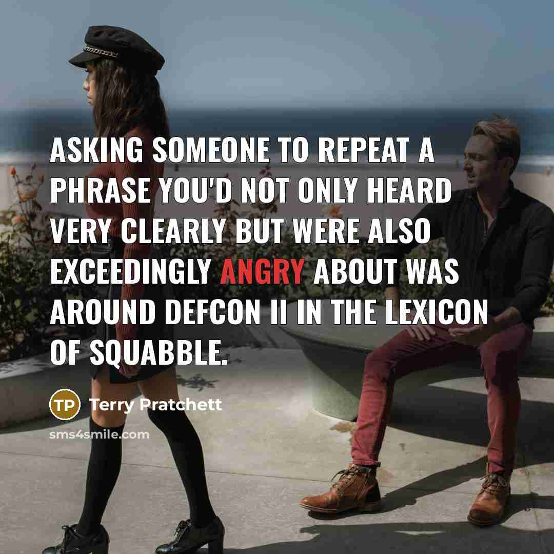“Asking someone to repeat a phrase you'd not only heard very clearly but were also exceedingly angry about was around Defcon II in the lexicon of squabble.” quote by Terry Pratchett