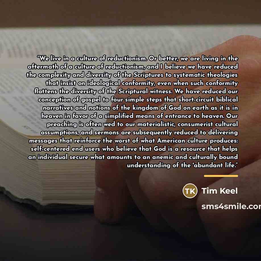 “We live in a culture of reductionism. Or better, we are living in the aftermath of a culture of reductionism, and I believe we have reduced the complexity and diversity of the Scriptures to systematic theologies that insist on ideological conformity, even when such conformity flattens the…” quote by Tim Keel