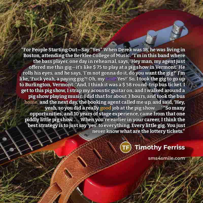 “For People Starting Out—Say “Yes” When Derek was 18, he was living in Boston, attending the Berklee College of Music. “I’m in this band where the bass player, one day in rehearsal, says, ‘Hey man, my agent just offered me this gig—it’s like $ 75 to play at a pig show in Vermont.’ He rolls his…” quote by Timothy Ferriss