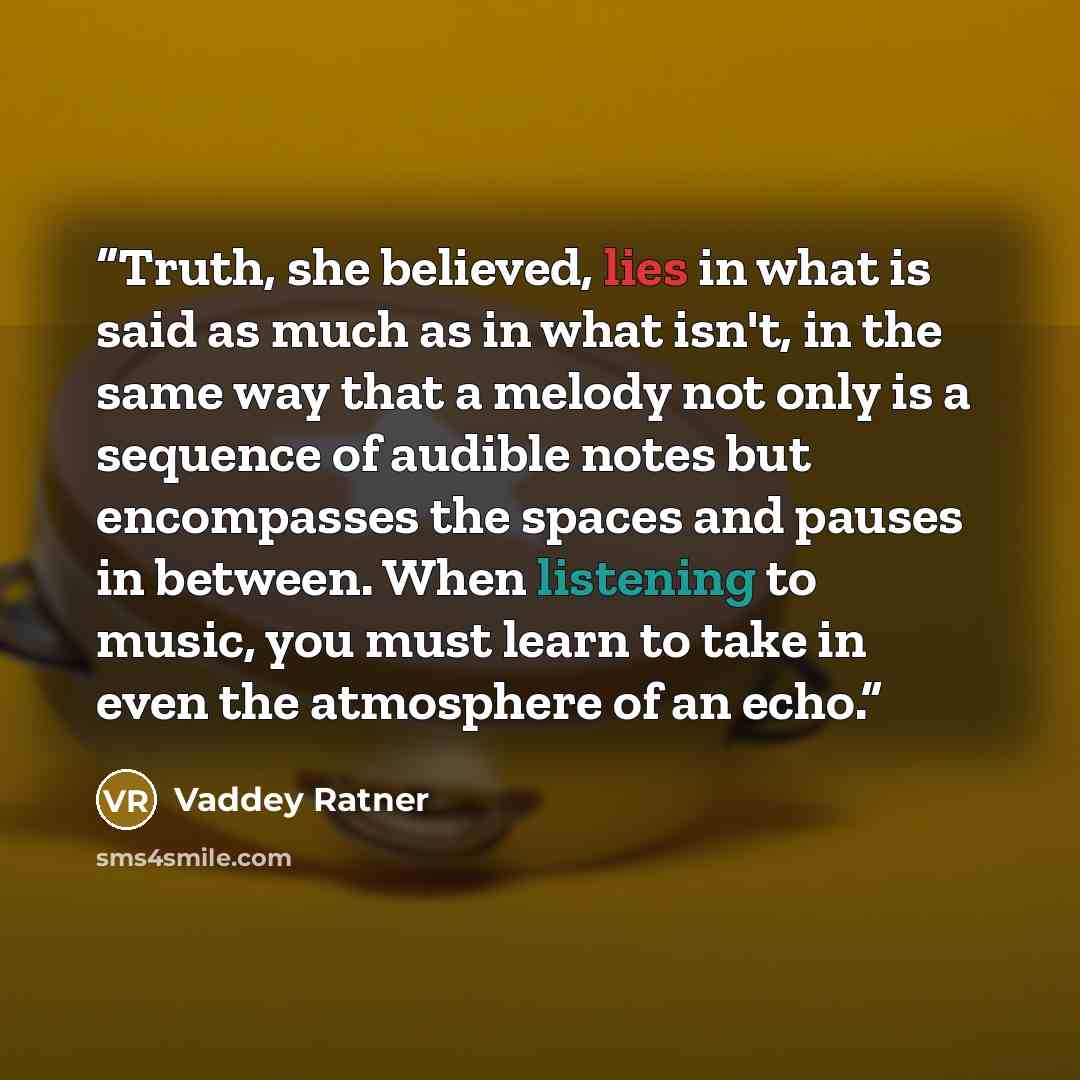 “Truth, she believed, lies in what is said as much as in what isn't, in the same way that a melody not only is a sequence of audible notes but encompasses the spaces and pauses in between. When listening to music, you must learn to take in even the atmosphere of an echo.” quote by Vaddey Ratner