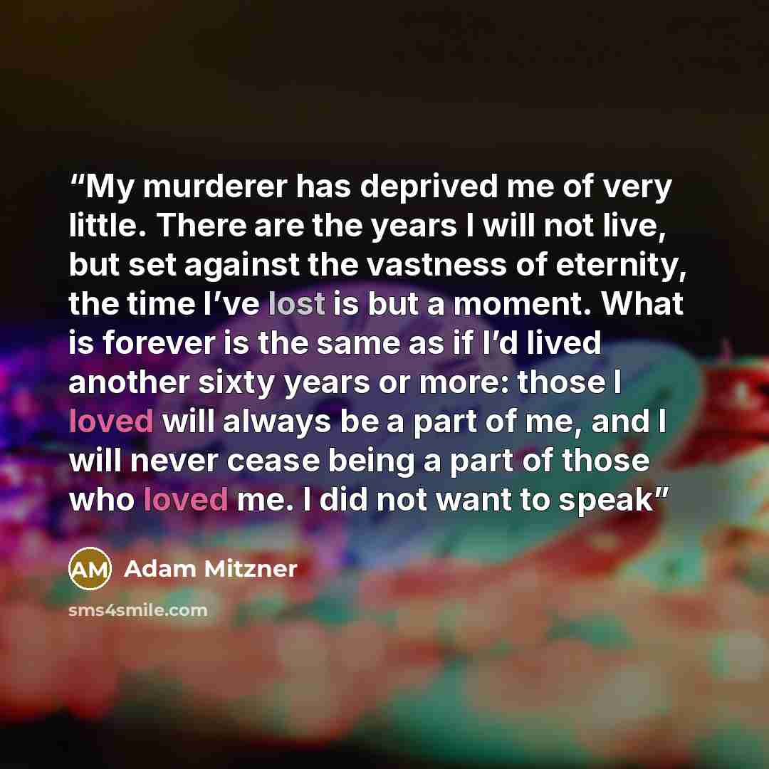 “My murderer has deprived me of very little. There are the years I will not live, but set against the vastness of eternity, the time I’ve lost is but a moment. What is forever is the same as if I’d lived another sixty years or more: those I loved will always be a part of me, and I will never cease…” quote by Adam Mitzner
