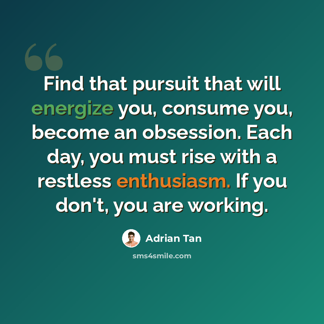 “Find that pursuit that will energize you, consume you, become an obsession. Each day, you must rise with a restless enthusiasm. If you don't, you are working.” quote by Adrian Tan