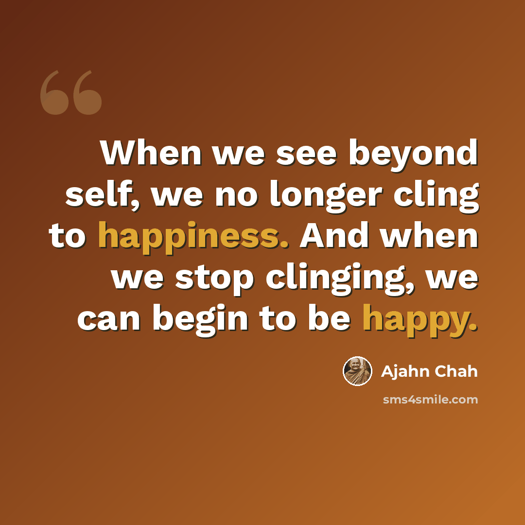 “When we see beyond self, we no longer cling to happiness. And when we stop clinging, we can begin to be happy.” quote by Ajahn Chah