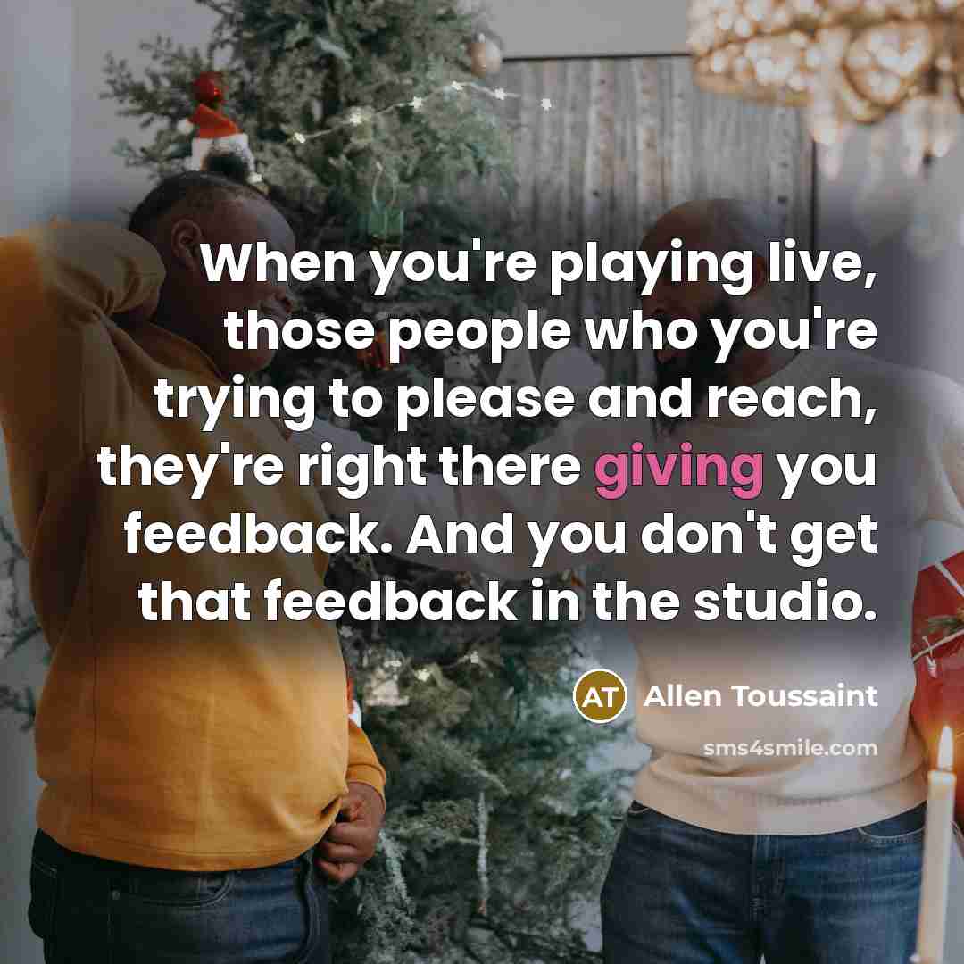 “When you're playing live, those people who you're trying to please and reach, they're right there giving you feedback. And you don't get that feedback in the studio.” quote by Allen Toussaint