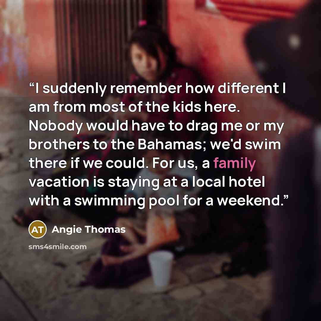 “I suddenly remember how different I am from most of the kids here. Nobody would have to drag me or my brothers to the Bahamas; we'd swim there if we could. For us, a family vacation is staying at a local hotel with a swimming pool for a weekend.” quote by Angie Thomas