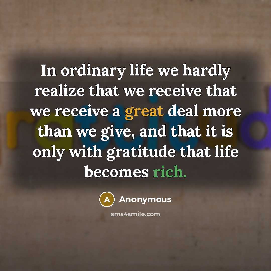 “In ordinary life we hardly realize that we receive that we receive a great deal more than we give, and that it is only with gratitude that life becomes rich.” quote by Anonymous