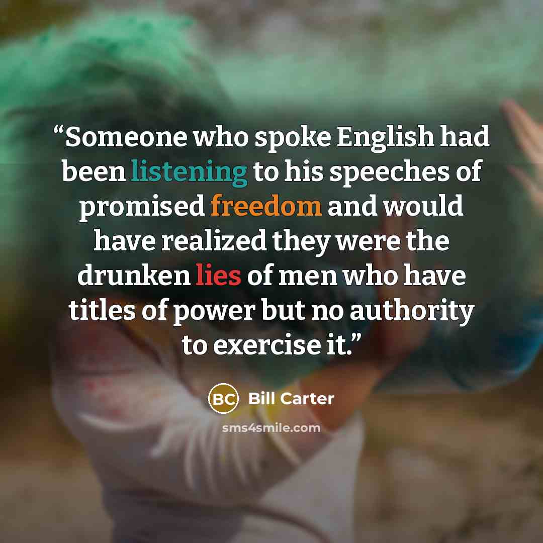 “Someone who spoke English had been listening to his speeches of promised freedom and would have realized they were the drunken lies of men who have titles of power but no authority to exercise it.” quote by Bill Carter