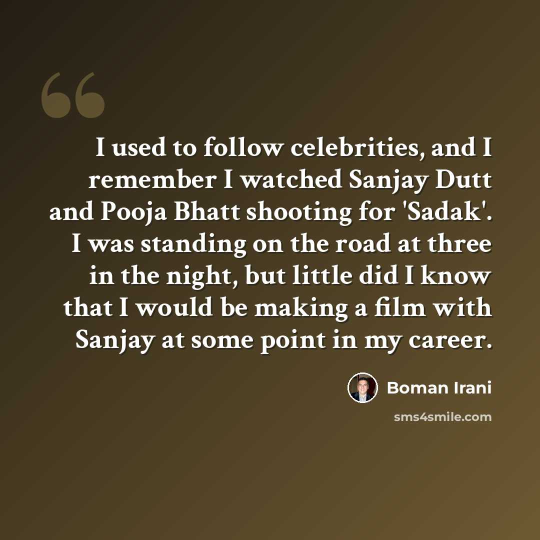 “I used to follow celebrities, and I remember I watched Sanjay Dutt and Pooja Bhatt shooting for 'Sadak'. I was standing on the road at three in the night, but little did I know that I would be making a film with Sanjay at some point in my career.” quote by Boman Irani