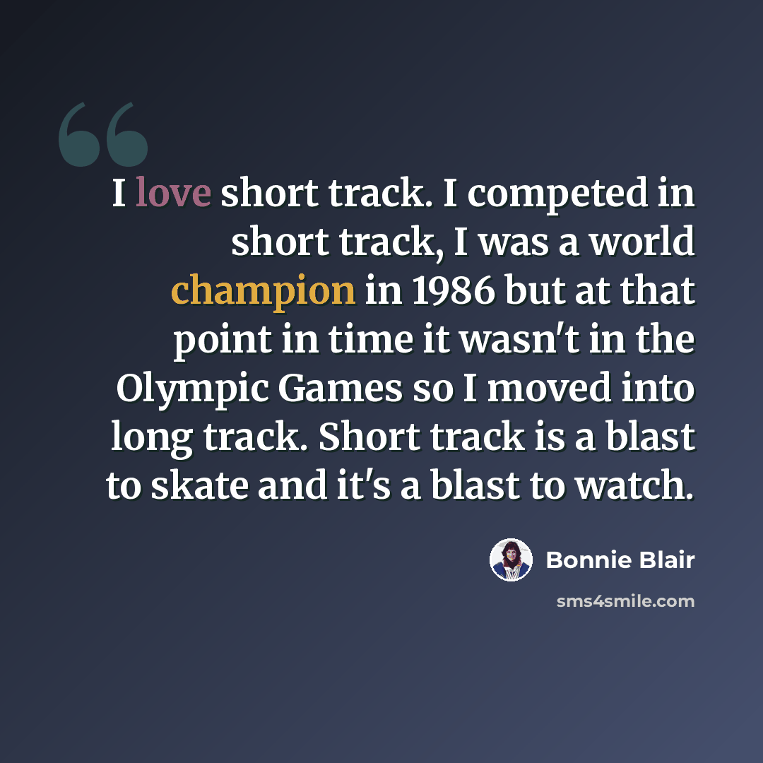 “I love short track. I competed in short track, I was a world champion in 1986 but at that point in time it wasn't in the Olympic Games so I moved into long track. Short track is a blast to skate and it's a blast to watch.” quote by Bonnie Blair