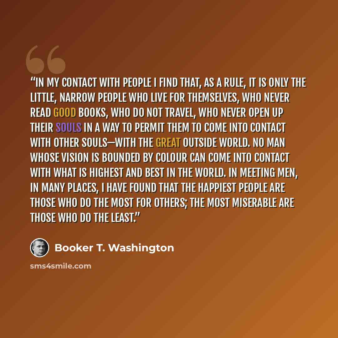“In my contact with people I find that, as a rule, it is only the little, narrow people who live for themselves, who never read good books, who do not travel, who never open up their souls in a way to permit them to come into contact with other souls—with the great outside world. No man whose…” quote by Booker T. Washington