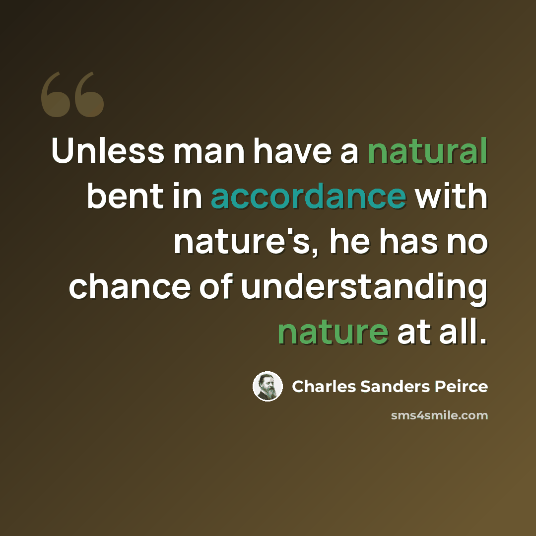 “Unless man have a natural bent in accordance with nature's, he has no chance of understanding nature at all.” quote by Charles Sanders Peirce