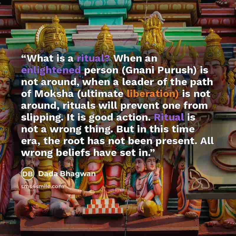 “What is a ritual? When an enlightened person (Gnani Purush) is not around, when a leader of the path of Moksha (ultimate liberation) is not around, rituals will prevent one from slipping. It is good action. Ritual is not a wrong thing. But in this time era, the root has not been present. All wrong…” quote by Dada Bhagwan
