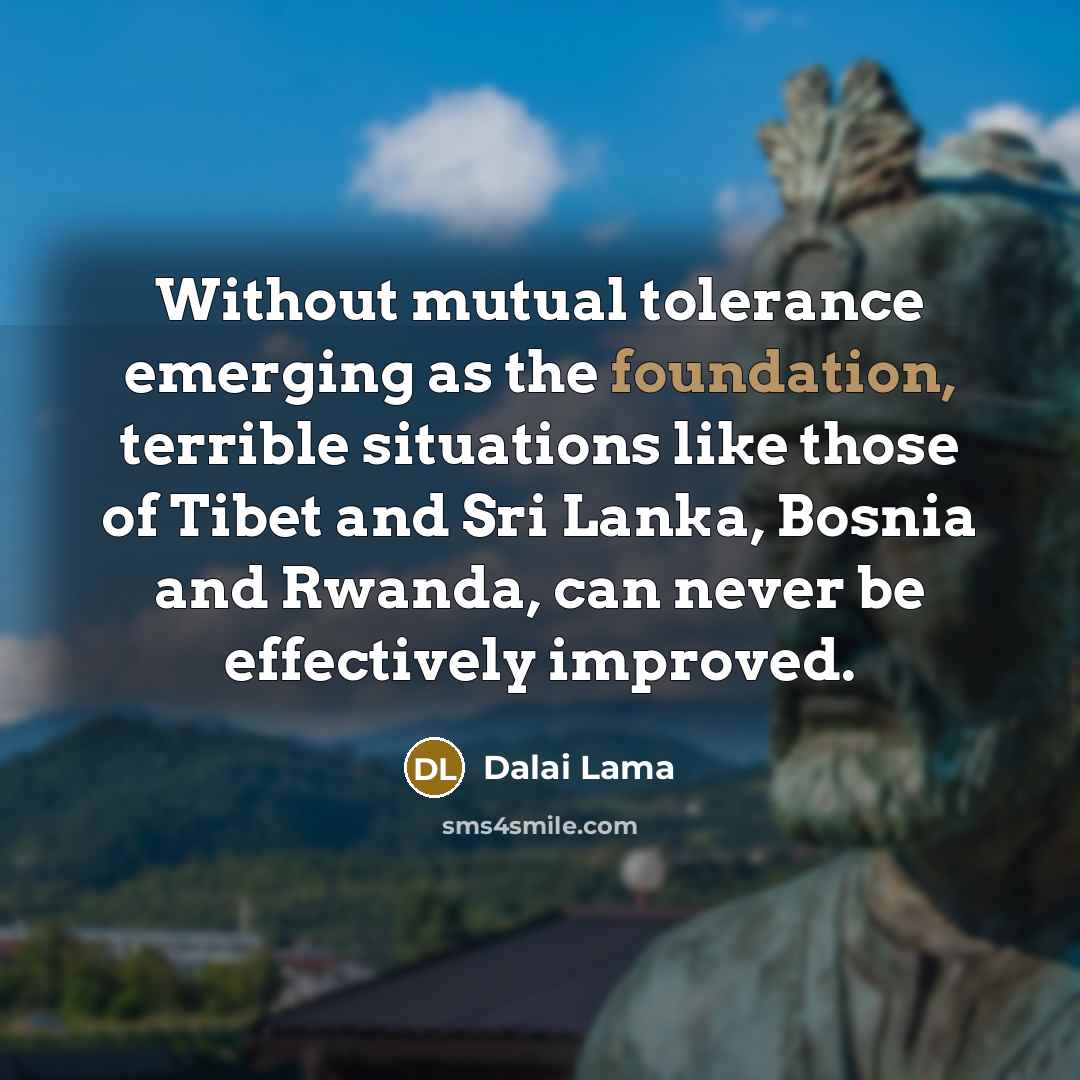 “Without mutual tolerance emerging as the foundation, terrible situations like those of Tibet and Sri Lanka, Bosnia and Rwanda, can never be effectively improved.” quote by Dalai Lama