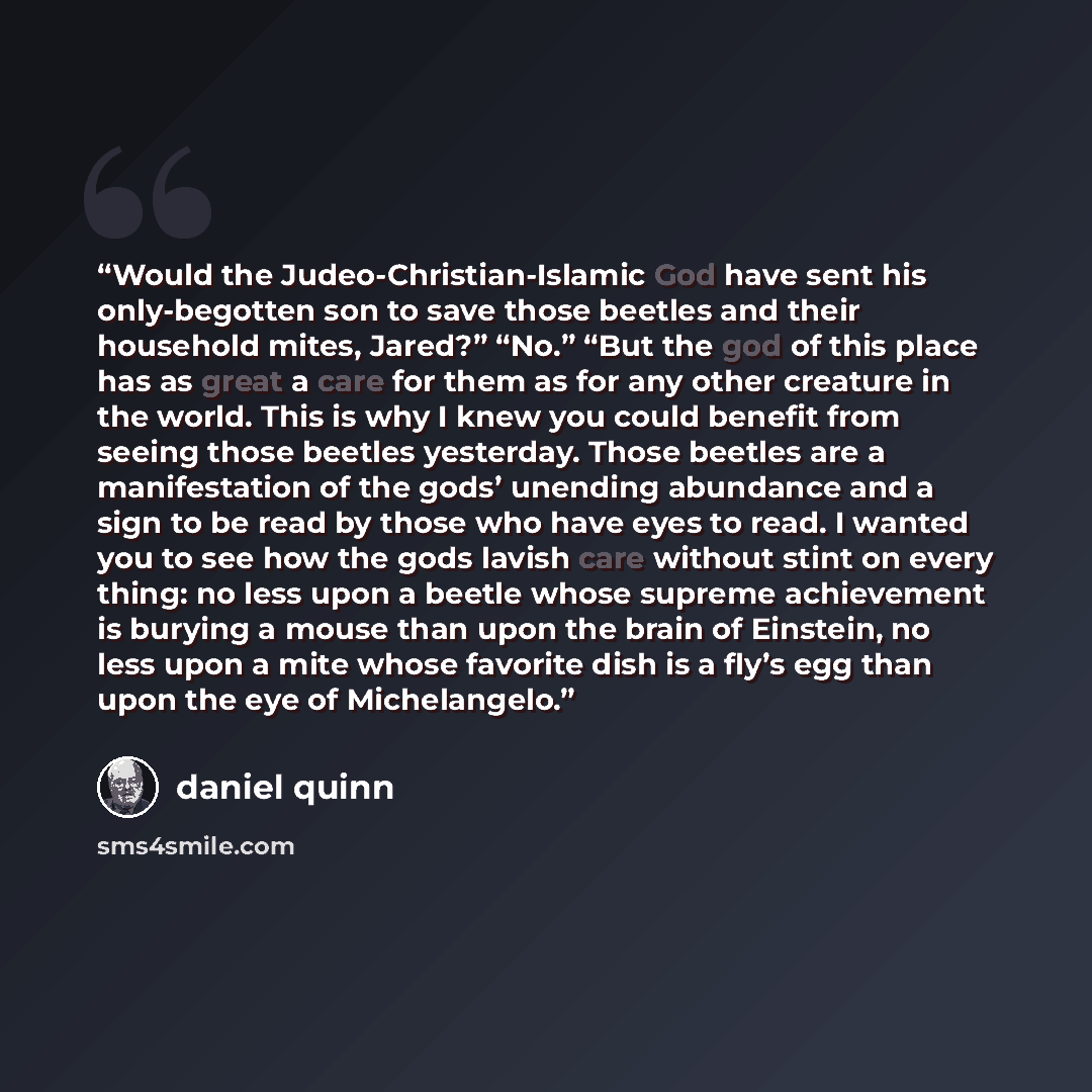 “Would the Judeo-Christian-Islamic God have sent his only-begotten son to save those beetles and their household mites, Jared?” “No.” “But the god of this place has as great a care for them as for any other creature in the world. This is why I knew you could benefit from seeing those beetles…” quote by Daniel Quinn
