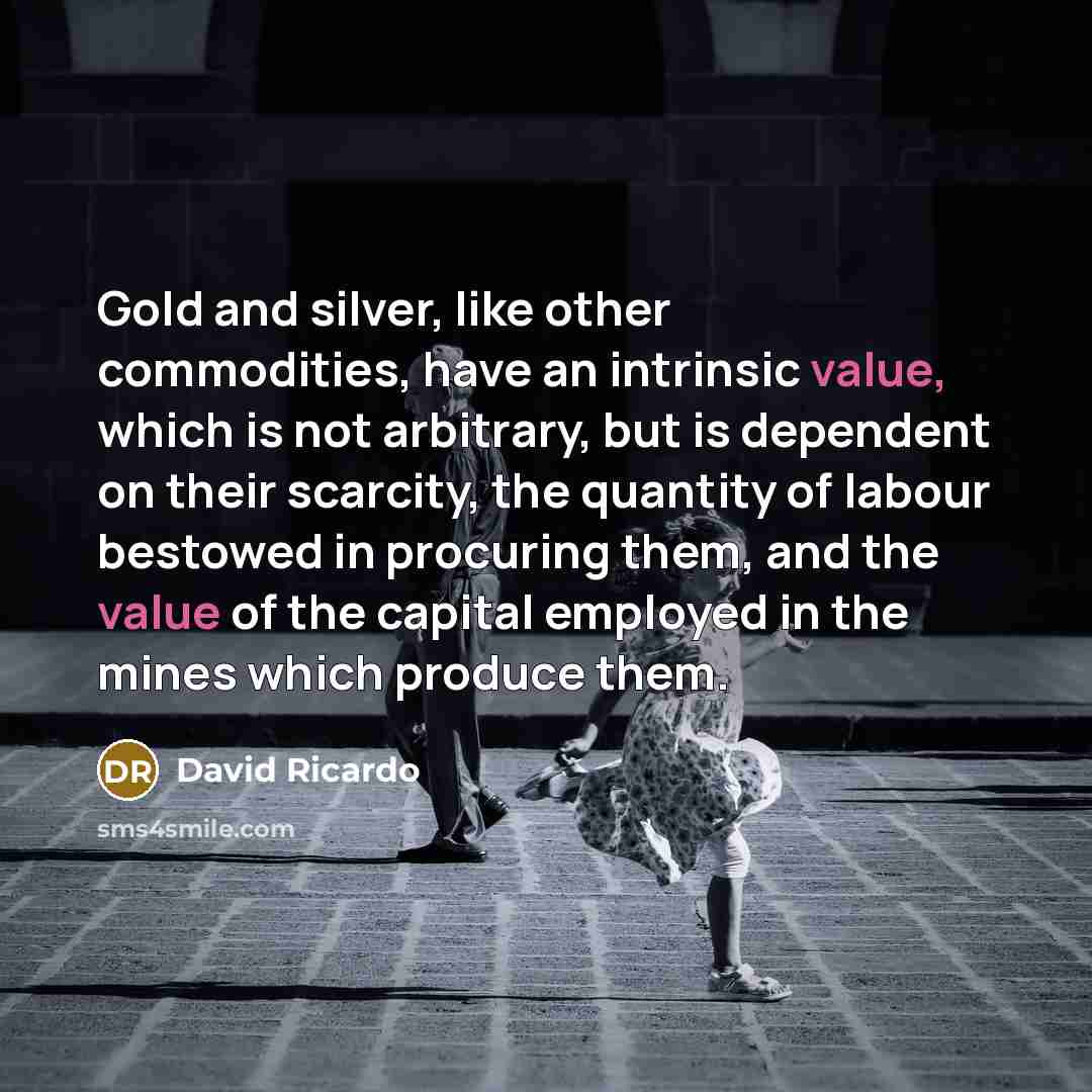 “Gold and silver, like other commodities, have an intrinsic value, which is not arbitrary, but is dependent on their scarcity, the quantity of labour bestowed in procuring them, and the value of the capital employed in the mines which produce them.” quote by David Ricardo