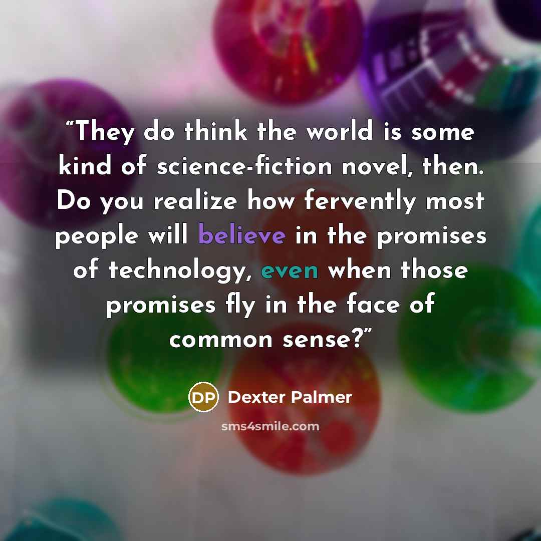 “They do think the world is some kind of science-fiction novel, then. Do you realize how fervently most people will believe in the promises of technology, even when those promises fly in the face of common sense?” quote by Dexter Palmer