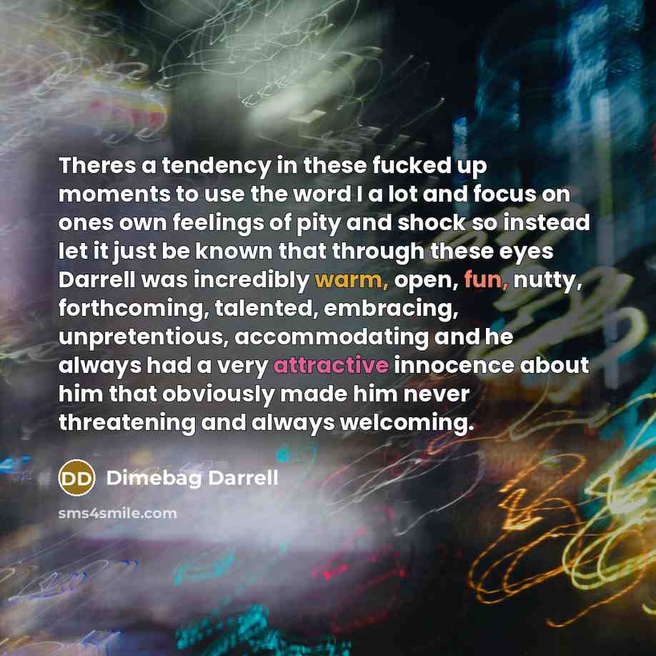 “Theres a tendency in these fucked up moments to use the word I a lot and focus on ones own feelings of pity and shock so instead let it just be known that through these eyes Darrell was incredibly warm, open, fun, nutty, forthcoming, talented, embracing, unpretentious, accommodating and he always…” quote by Dimebag Darrell