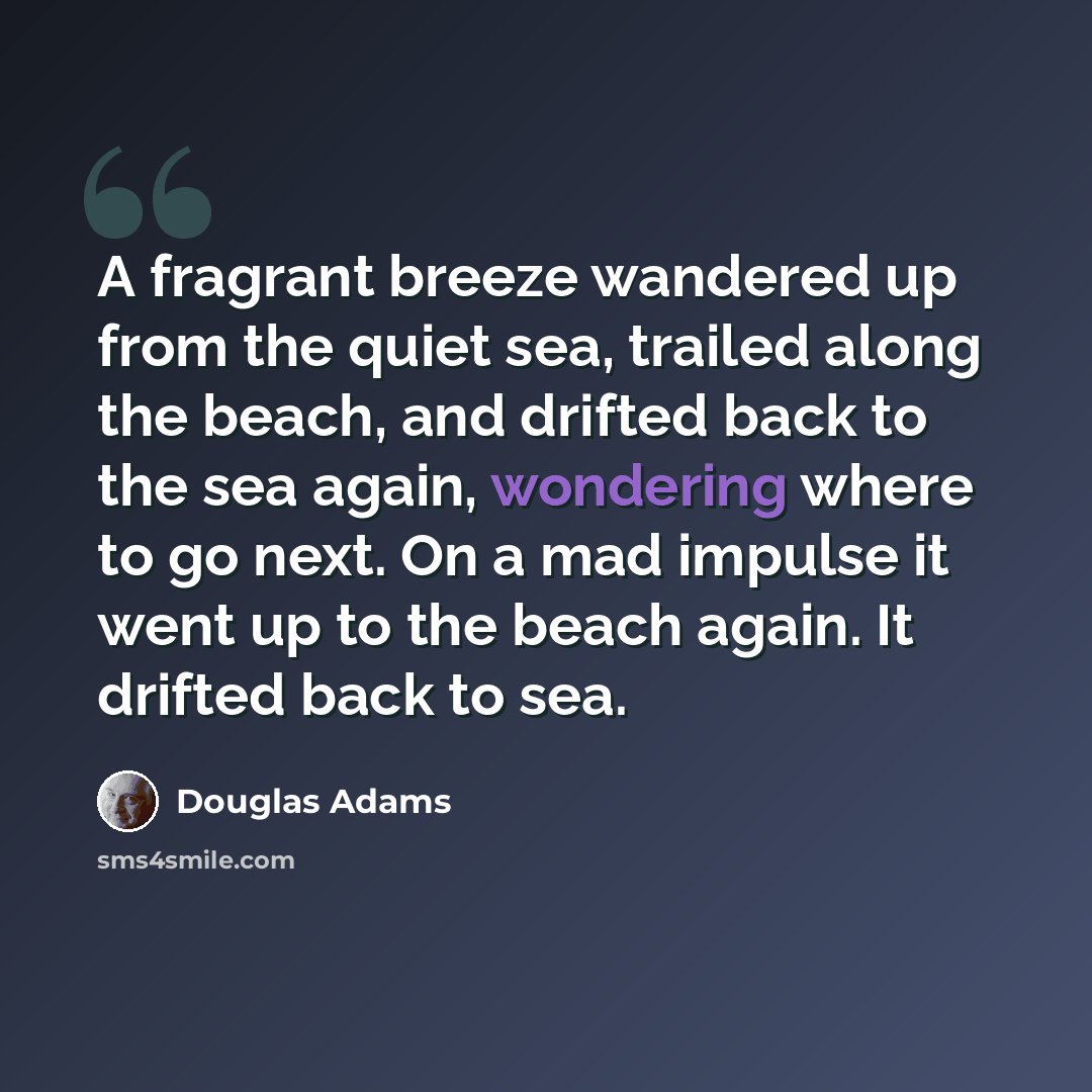 “A fragrant breeze wandered up from the quiet sea, trailed along the beach, and drifted back to the sea again, wondering where to go next. On a mad impulse it went up to the beach again. It drifted back to sea.” quote by Douglas Adams
