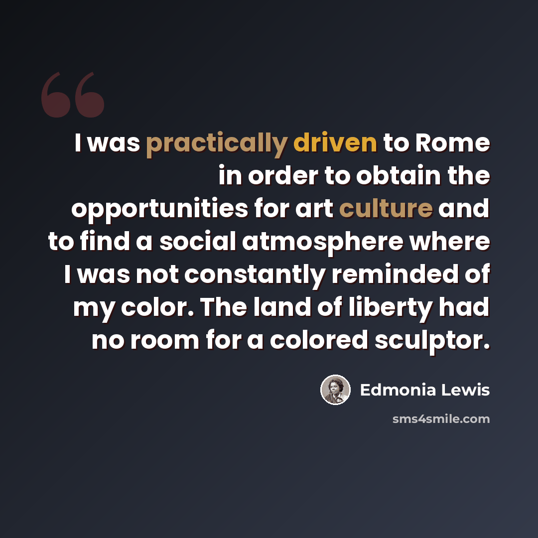 “I was practically driven to Rome in order to obtain the opportunities for art culture and to find a social atmosphere where I was not constantly reminded of my color. The land of liberty had no room for a colored sculptor.” quote by Edmonia Lewis
