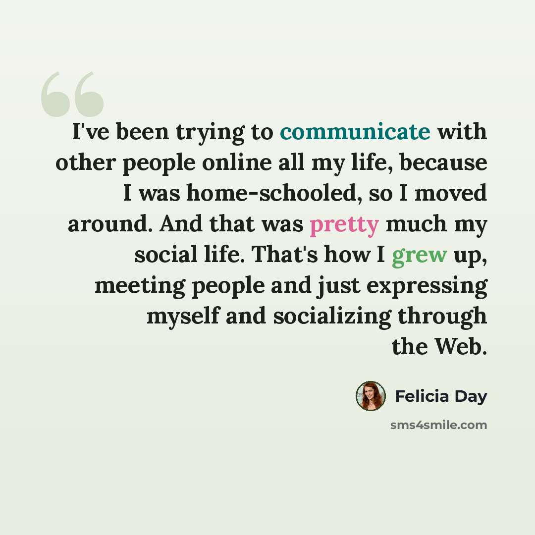 “I've been trying to communicate with other people online all my life, because I was home-schooled, so I moved around. And that was pretty much my social life. That's how I grew up, meeting people and just expressing myself and socializing through the Web.” quote by Felicia Day