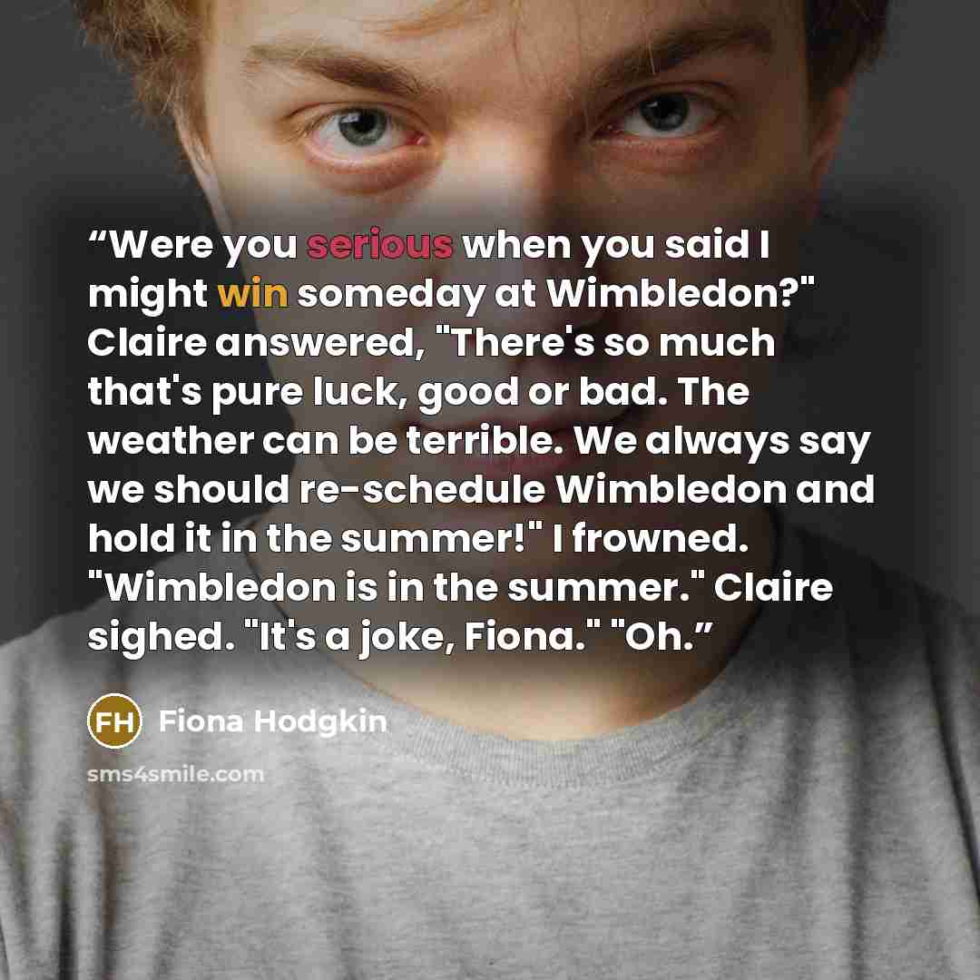 “Were you serious when you said I might win someday at Wimbledon?" Claire answered, "There's so much that's pure luck, good or bad. The weather can be terrible. We always say we should re-schedule Wimbledon and hold it in the summer!" I frowned. "Wimbledon is in the summer." Claire sighed. "It's a…” quote by Fiona Hodgkin