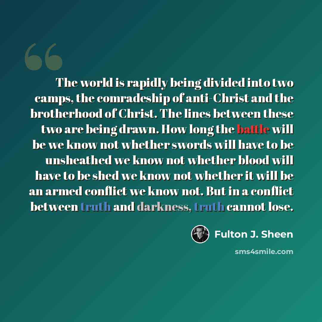 “The world is rapidly being divided into two camps, the comradeship of anti-Christ and the brotherhood of Christ. The lines between these two are being drawn. How long the battle will be we know not whether swords will have to be unsheathed we know not whether blood will have to be shed we know not…” quote by Fulton J. Sheen