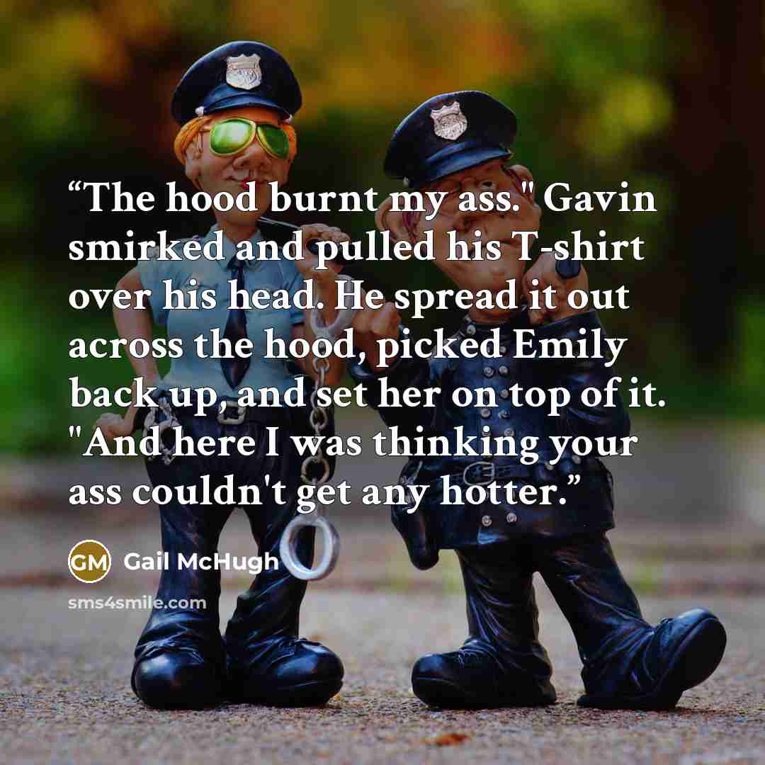 “The hood burnt my ass." Gavin smirked and pulled his T-shirt over his head. He spread it out across the hood, picked Emily back up, and set her on top of it. "And here I was thinking your ass couldn't get any hotter.” quote by Gail McHugh