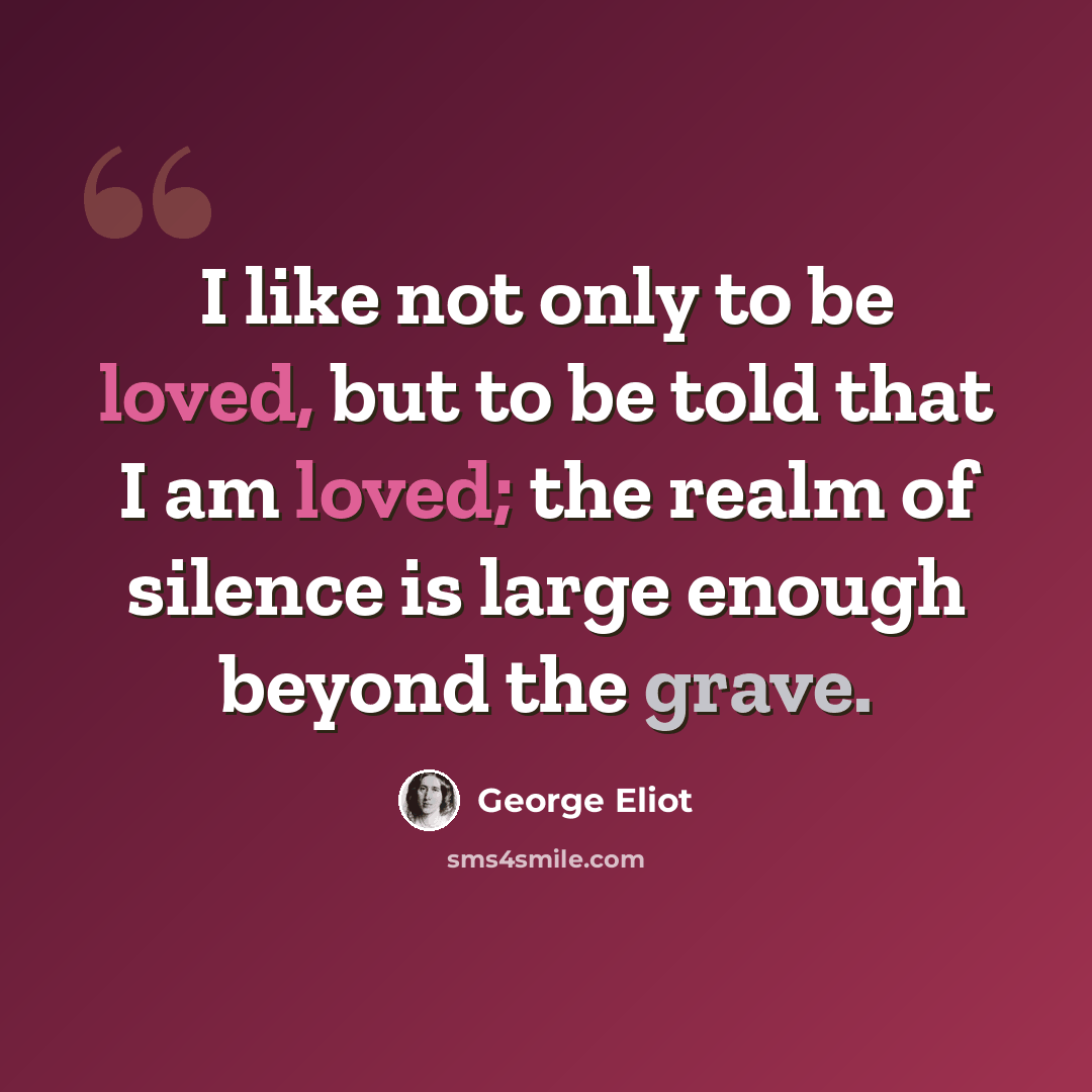 “I like not only to be loved, but to be told that I am loved; the realm of silence is large enough beyond the grave.” quote by George Eliot