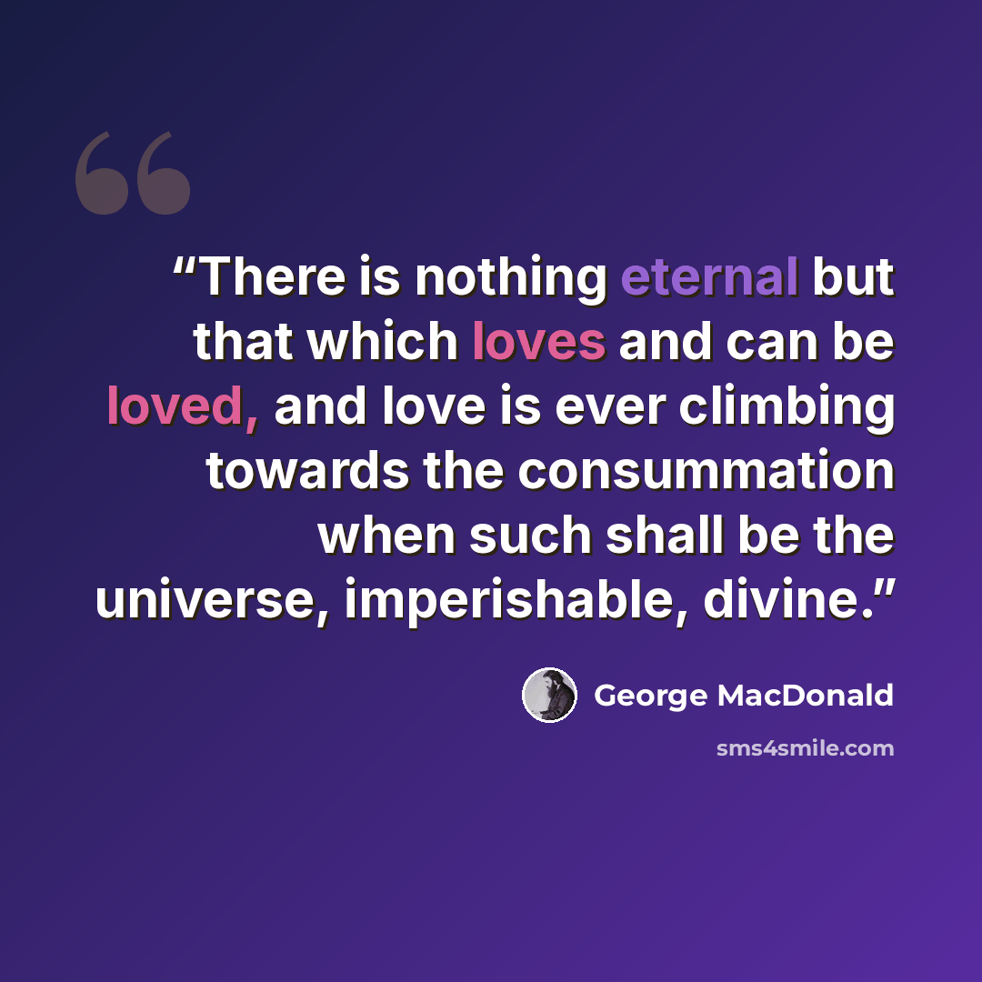“There is nothing eternal but that which loves and can be loved, and love is ever climbing towards the consummation when such shall be the universe, imperishable, divine.” quote by George MacDonald