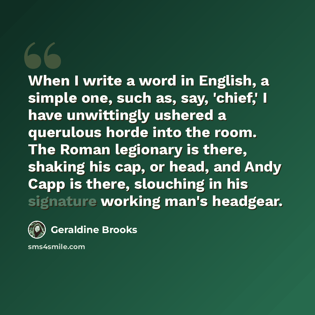 “When I write a word in English, a simple one, such as, say, 'chief,' I have unwittingly ushered a querulous horde into the room. The Roman legionary is there, shaking his cap, or head, and Andy Capp is there, slouching in his signature working man's headgear.” quote by Geraldine Brooks