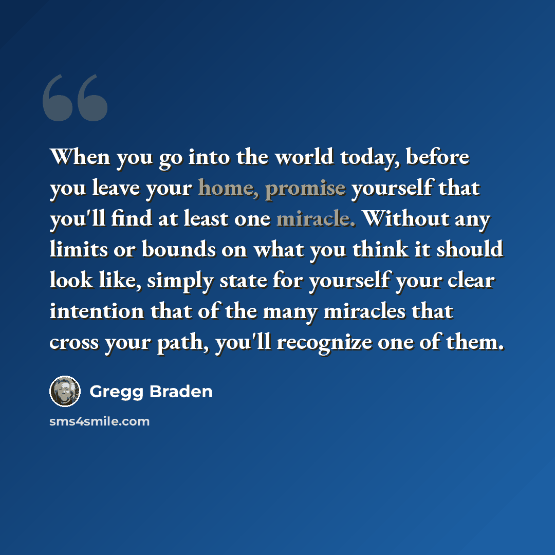 “When you go into the world today, before you leave your home, promise yourself that you'll find at least one miracle. Without any limits or bounds on what you think it should look like, simply state for yourself your clear intention that of the many miracles that cross your path, you'll recognize…” quote by Gregg Braden
