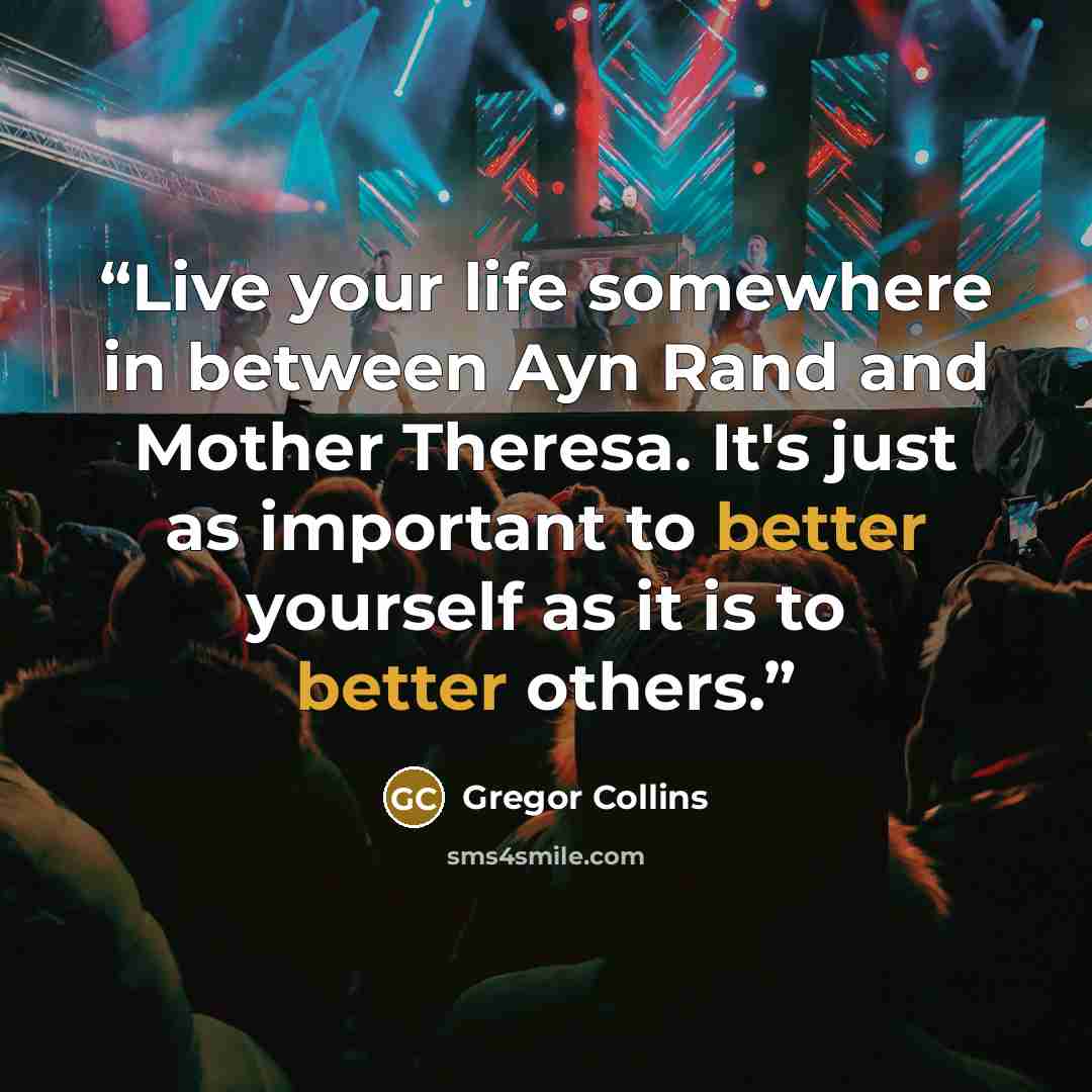 “Live your life somewhere in between Ayn Rand and Mother Theresa. It's just as important to better yourself as it is to better others.” quote by Gregor Collins