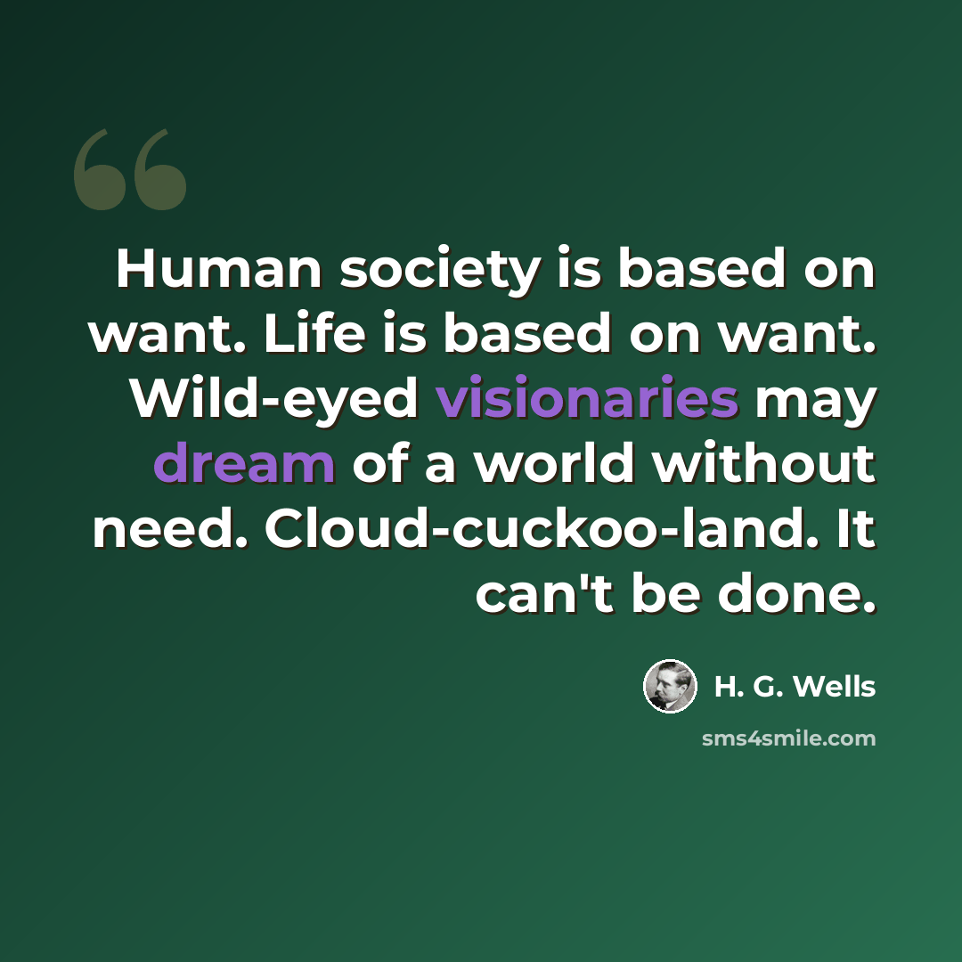 “Human society is based on want. Life is based on want. Wild-eyed visionaries may dream of a world without need. Cloud-cuckoo-land. It can't be done.” quote by H. G. Wells