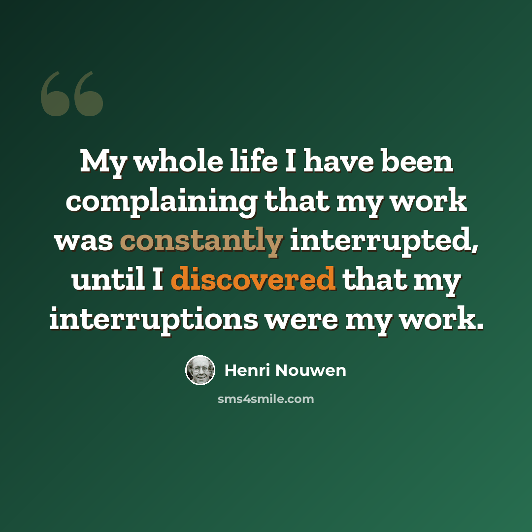 “My whole life I have been complaining that my work was constantly interrupted, until I discovered that my interruptions were my work.” quote by Henri Nouwen