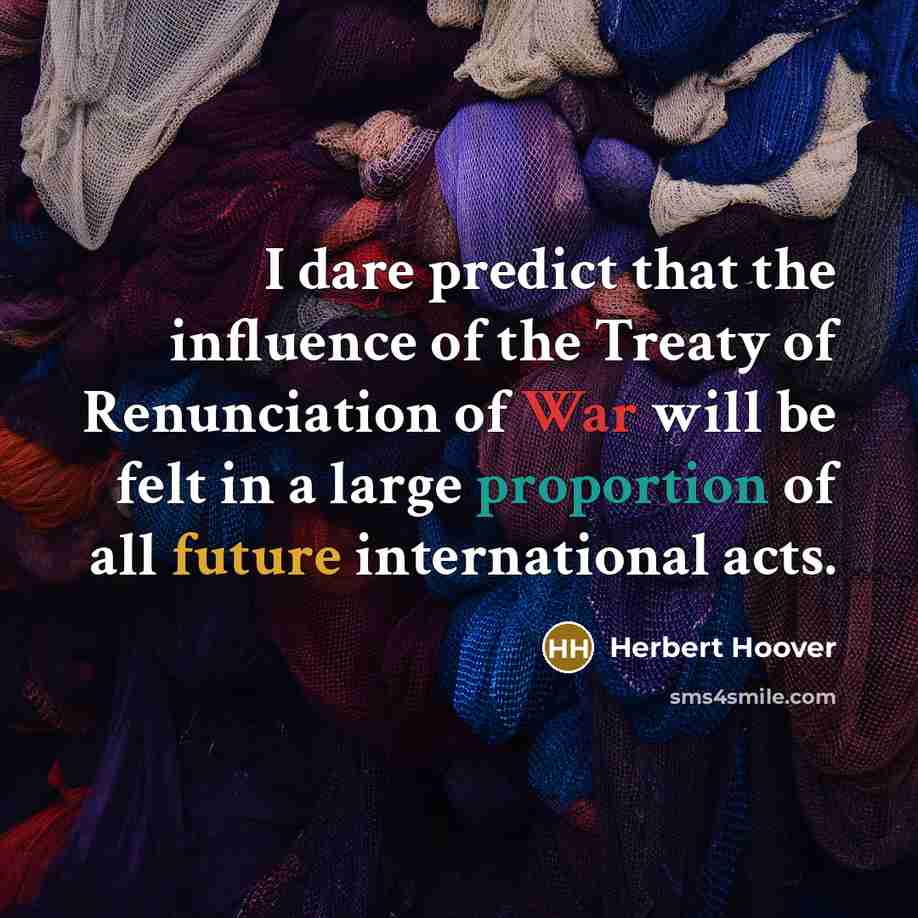 “I dare predict that the influence of the Treaty of Renunciation of War will be felt in a large proportion of all future international acts.” quote by Herbert Hoover
