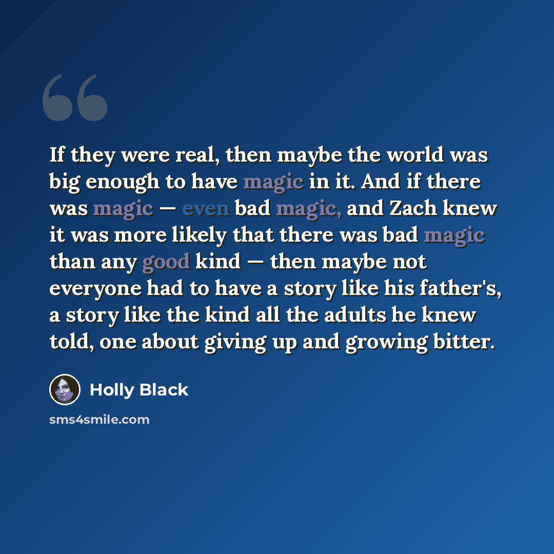 “If they were real, then maybe the world was big enough to have magic in it. And if there was magic — even bad magic, and Zach knew it was more likely that there was bad magic than any good kind — then maybe not everyone had to have a story like his father's, a story like the kind all the adults he…” quote by Holly Black