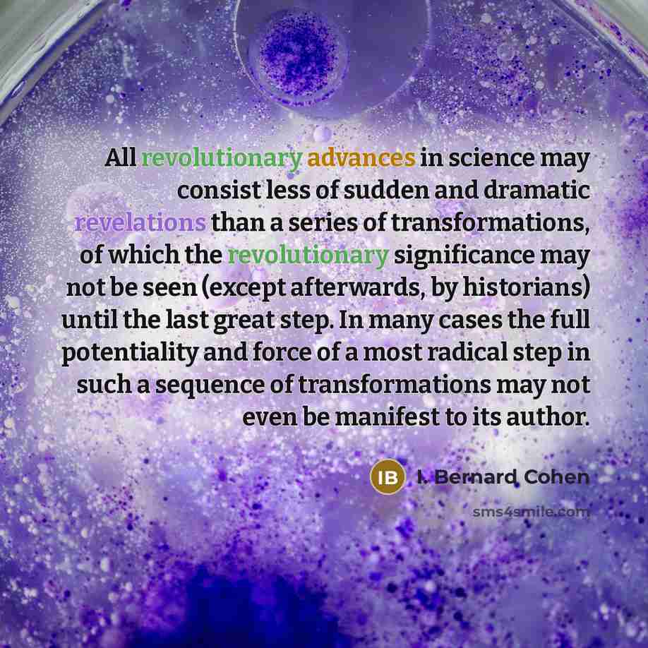 “All revolutionary advances in science may consist less of sudden and dramatic revelations than a series of transformations, of which the revolutionary significance may not be seen (except afterwards, by historians) until the last great step. In many cases the full potentiality and force of a most…” quote by I. Bernard Cohen