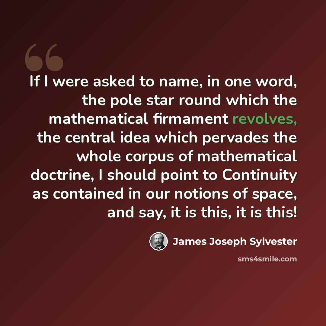 “If I were asked to name, in one word, the pole star round which the mathematical firmament revolves, the central idea which pervades the whole corpus of mathematical doctrine, I should point to Continuity as contained in our notions of space, and say, it is this, it is this!” quote by James Joseph Sylvester